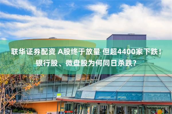 联华证券配资 A股终于放量 但超4400家下跌！银行股、微盘股为何同日杀跌？