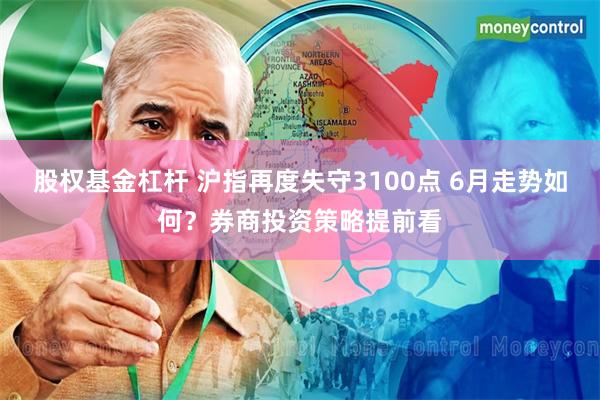股权基金杠杆 沪指再度失守3100点 6月走势如何？券商投资策略提前看