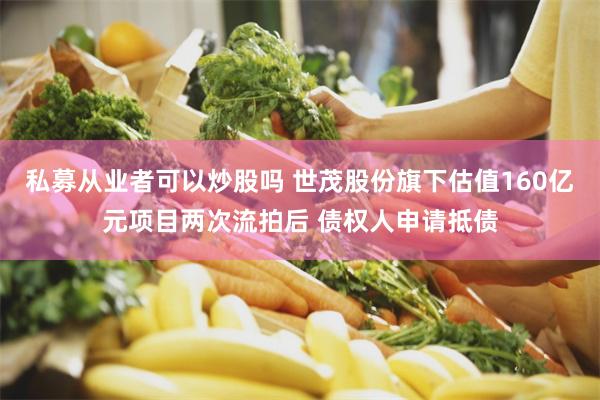 私募从业者可以炒股吗 世茂股份旗下估值160亿元项目两次流拍后 债权人申请抵债