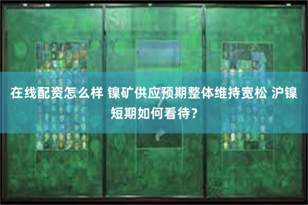 在线配资怎么样 镍矿供应预期整体维持宽松 沪镍短期如何看待？