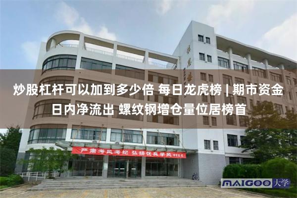 炒股杠杆可以加到多少倍 每日龙虎榜 | 期市资金日内净流出 螺纹钢增仓量位居榜首