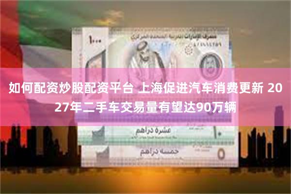 如何配资炒股配资平台 上海促进汽车消费更新 2027年二手车交易量有望达90万辆