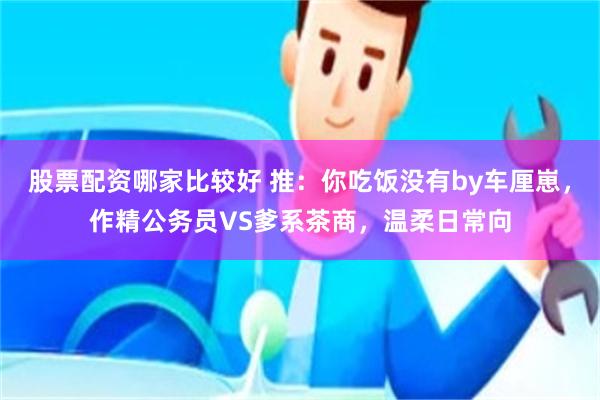 股票配资哪家比较好 推：你吃饭没有by车厘崽，作精公务员VS爹系茶商，温柔日常向