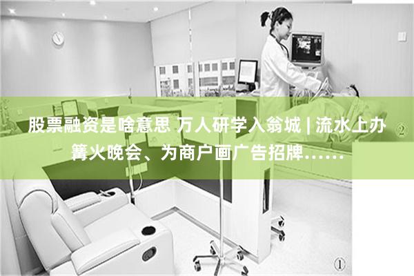 股票融资是啥意思 万人研学入翁城 | 流水上办篝火晚会、为商户画广告招牌……