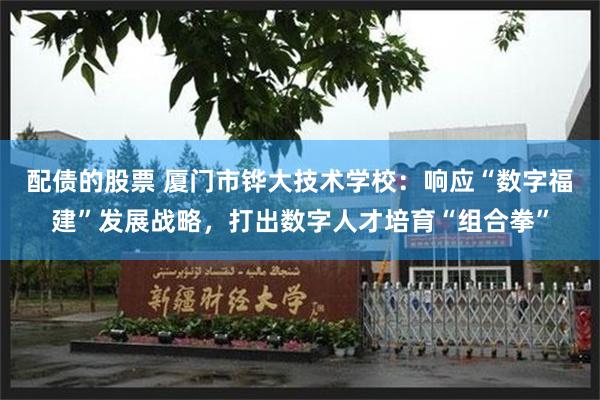 配债的股票 厦门市铧大技术学校：响应“数字福建”发展战略，打出数字人才培育“组合拳”