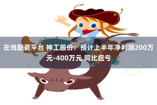 在线配资平台 神工股份：预计上半年净利润200万元-400万元 同比扭亏