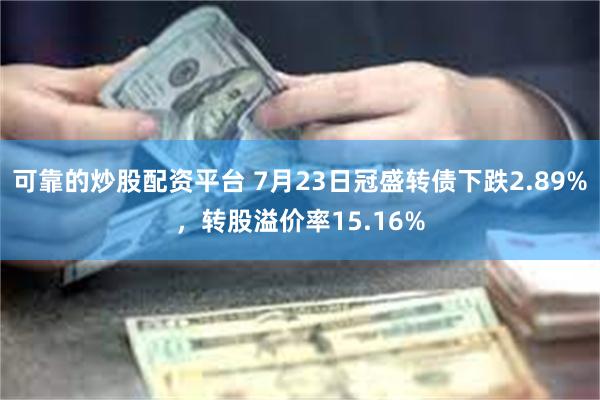 可靠的炒股配资平台 7月23日冠盛转债下跌2.89%，转股溢价率15.16%