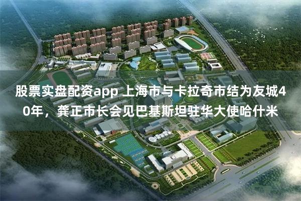 股票实盘配资app 上海市与卡拉奇市结为友城40年，龚正市长会见巴基斯坦驻华大使哈什米