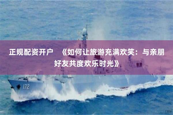 正规配资开户   《如何让旅游充满欢笑：与亲朋好友共度欢乐时光》