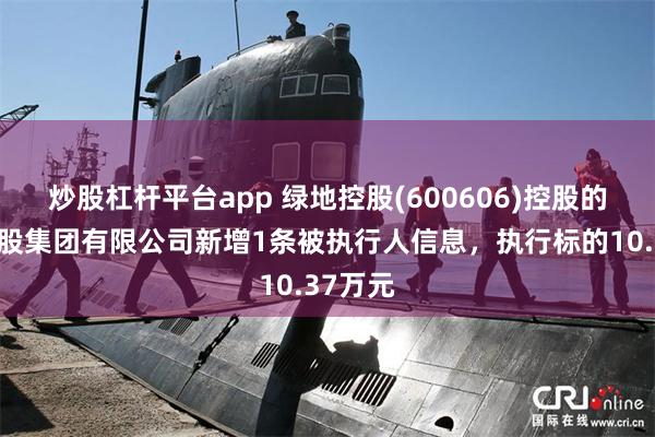 炒股杠杆平台app 绿地控股(600606)控股的绿地控股集团有限公司新增1条被执行人信息，执行标的10.37万元