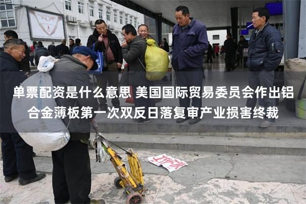 单票配资是什么意思 美国国际贸易委员会作出铝合金薄板第一次双反日落复审产业损害终裁