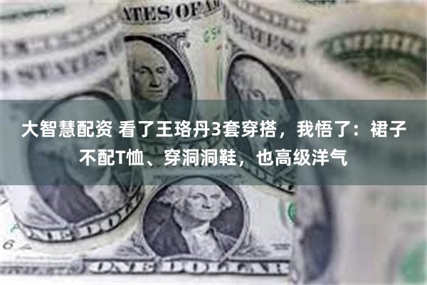 大智慧配资 看了王珞丹3套穿搭，我悟了：裙子不配T恤、穿洞洞鞋，也高级洋气