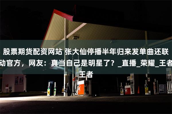 股票期货配资网站 张大仙停播半年归来发单曲还联动官方，网友：真当自己是明星了？_直播_荣耀_王者