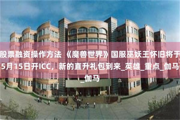 股票融资操作方法 《魔兽世界》国服巫妖王怀旧将于5月15日开ICC，新的直升礼包到来_英雄_重点_伽马