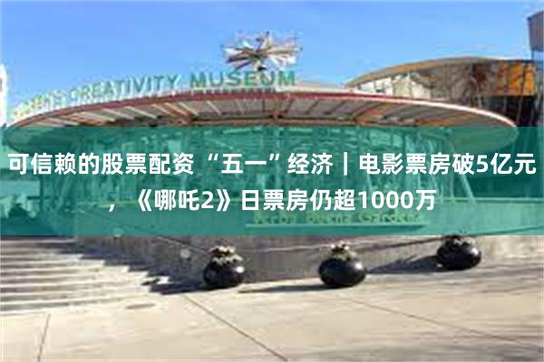 可信赖的股票配资 “五一”经济｜电影票房破5亿元，《哪吒2》日票房仍超1000万