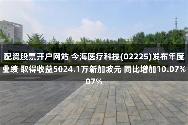 配资股票开户网站 今海医疗科技(02225)发布年度业绩 取得收益5024.1万新加坡元 同比增加10.07%