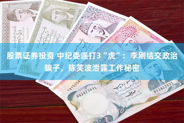 股票证券投资 中纪委连打3“虎”：李刚结交政治骗子，陈笑波泄露工作秘密