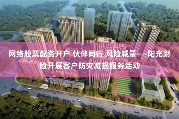 网络股票配资开户 伙伴同行 风险减量——阳光财险开展客户防灾减损服务活动