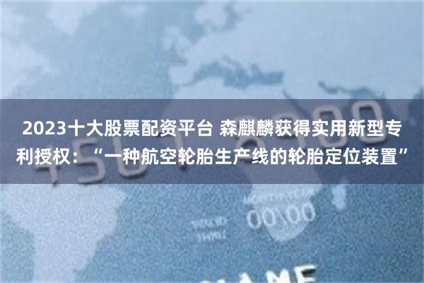2023十大股票配资平台 森麒麟获得实用新型专利授权：“一种航空轮胎生产线的轮胎定位装置”