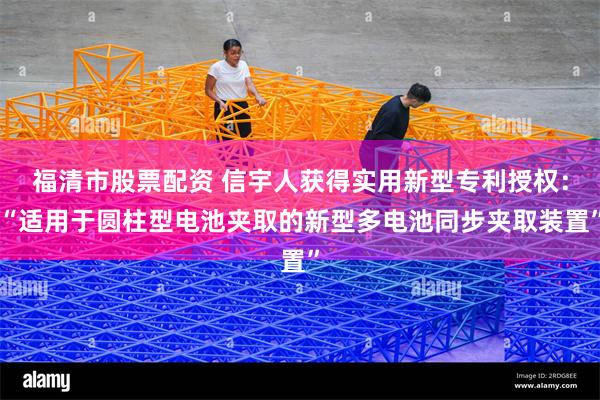 福清市股票配资 信宇人获得实用新型专利授权：“适用于圆柱型电池夹取的新型多电池同步夹取装置”