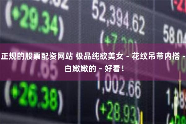 正规的股票配资网站 极品纯欲美女 - 花纹吊带内搭 - 白嫩嫩的 - 好看！