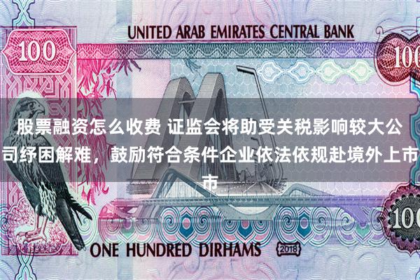 股票融资怎么收费 证监会将助受关税影响较大公司纾困解难，鼓励符合条件企业依法依规赴境外上市