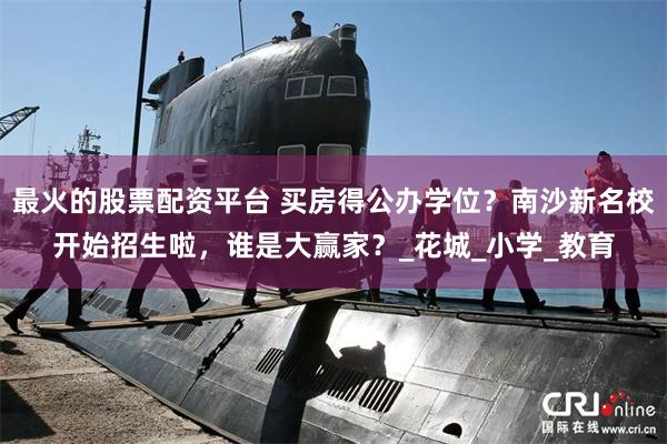 最火的股票配资平台 买房得公办学位？南沙新名校开始招生啦，谁是大赢家？_花城_小学_教育