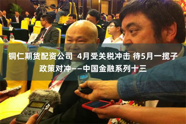 铜仁期货配资公司  4月受关税冲击 待5月一揽子政策对冲——中国金融系列十三