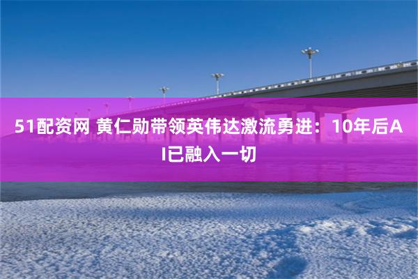 51配资网 黄仁勋带领英伟达激流勇进：10年后AI已融入一切
