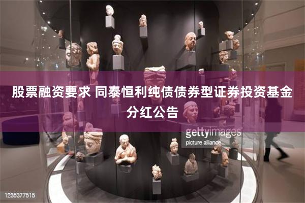 股票融资要求 同泰恒利纯债债券型证券投资基金分红公告