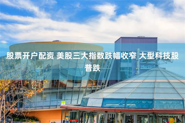 股票开户配资 美股三大指数跌幅收窄 大型科技股普跌