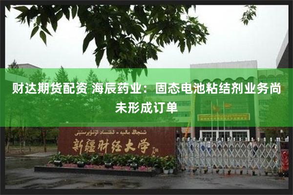 财达期货配资 海辰药业：固态电池粘结剂业务尚未形成订单