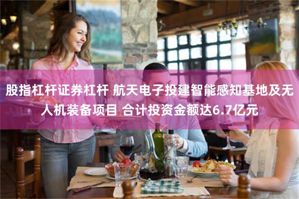 股指杠杆证券杠杆 航天电子投建智能感知基地及无人机装备项目 合计投资金额达6.7亿元