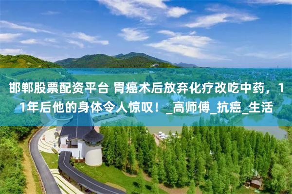 邯郸股票配资平台 胃癌术后放弃化疗改吃中药，11年后他的身体令人惊叹！_高师傅_抗癌_生活