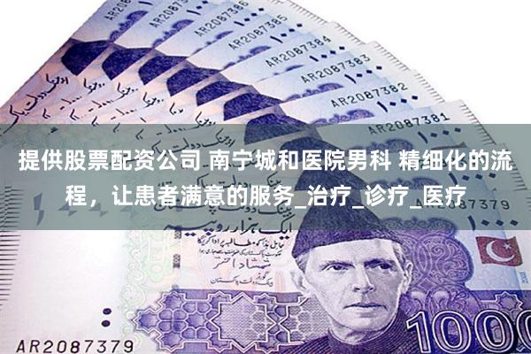 提供股票配资公司 南宁城和医院男科 精细化的流程，让患者满意的服务_治疗_诊疗_医疗