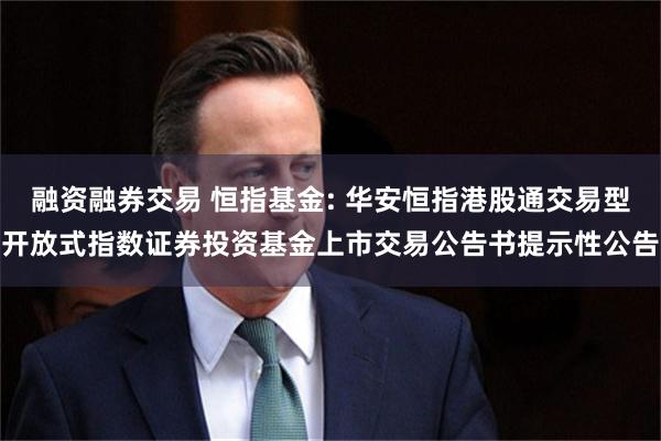 融资融券交易 恒指基金: 华安恒指港股通交易型开放式指数证券投资基金上市交易公告书提示性公告