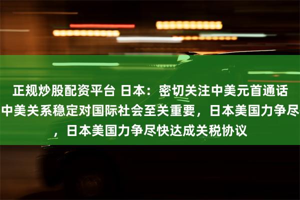 正规炒股配资平台 日本：密切关注中美元首通话并评估其影响！中美关系稳定对国际社会至关重要，日本美国力争尽快达成关税协议