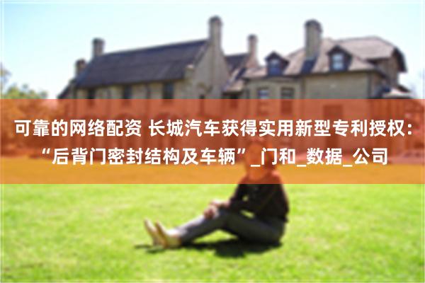 可靠的网络配资 长城汽车获得实用新型专利授权：“后背门密封结构及车辆”_门和_数据_公司