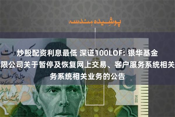 炒股配资利息最低 深证100LOF: 银华基金管理股份有限公司关于暂停及恢复网上交易、客户服务系统相关业务的公告