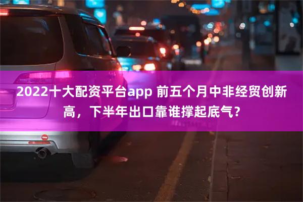 2022十大配资平台app 前五个月中非经贸创新高，下半年出口靠谁撑起底气？