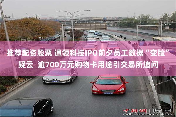 推荐配资股票 通领科技IPO前夕员工数据“变脸”疑云  逾700万元购物卡用途引交易所追问