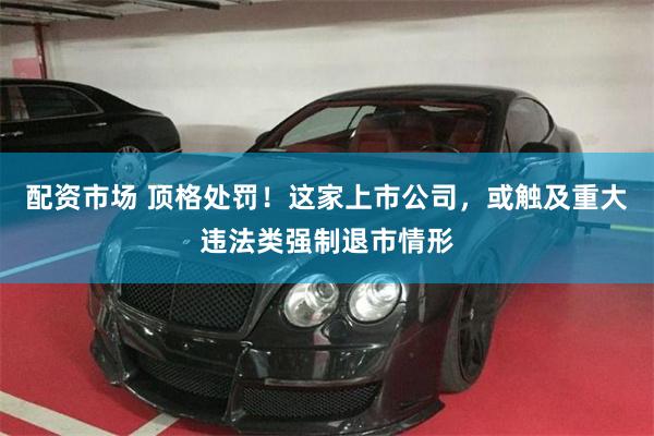 配资市场 顶格处罚！这家上市公司，或触及重大违法类强制退市情形