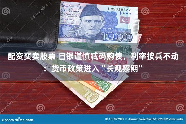 配资买卖股票 日银谨慎减码购债，利率按兵不动：货币政策进入“长观察期”