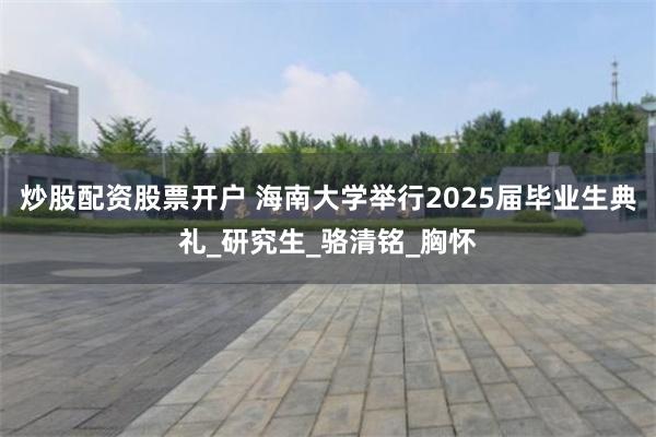 炒股配资股票开户 海南大学举行2025届毕业生典礼_研究生_骆清铭_胸怀