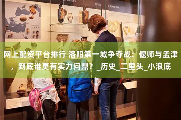 网上配资平台排行 洛阳第一城争夺战：偃师与孟津，到底谁更有实力问鼎？_历史_二里头_小浪底