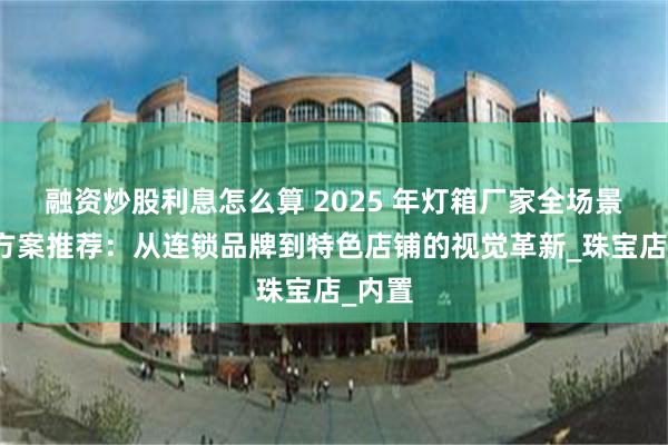 融资炒股利息怎么算 2025 年灯箱厂家全场景解决方案推荐：从连锁品牌到特色店铺的视觉革新_珠宝店_内置