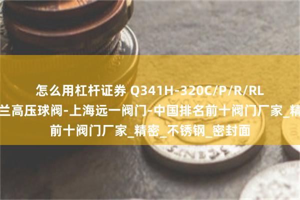怎么用杠杆证券 Q341H-320C/P/R/RL蜗轮传动硬密封法兰高压球阀-上海远一阀门-中国排名前十阀门厂家_精密_不锈钢_密封面