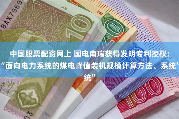 中国股票配资网上 国电南瑞获得发明专利授权：“面向电力系统的煤电峰值装机规模计算方法、系统”
