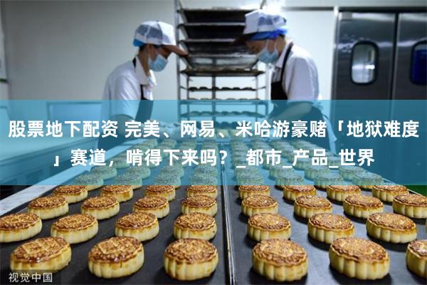 股票地下配资 完美、网易、米哈游豪赌「地狱难度」赛道，啃得下来吗？_都市_产品_世界