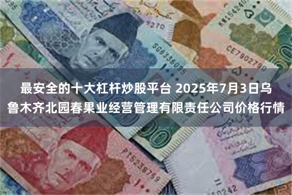最安全的十大杠杆炒股平台 2025年7月3日乌鲁木齐北园春果业经营管理有限责任公司价格行情